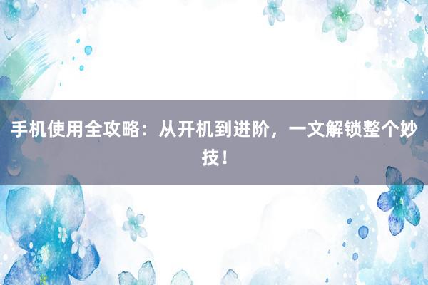 手机使用全攻略：从开机到进阶，一文解锁整个妙技！