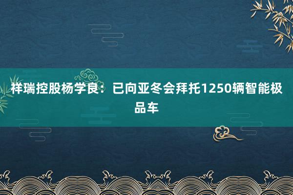 祥瑞控股杨学良：已向亚冬会拜托1250辆智能极品车