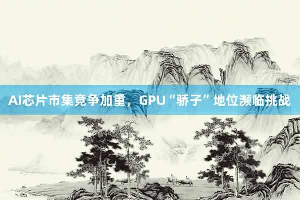 AI芯片市集竞争加重，GPU“骄子”地位濒临挑战