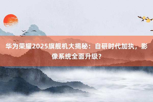 华为荣耀2025旗舰机大揭秘：自研时代加执，影像系统全面升级？