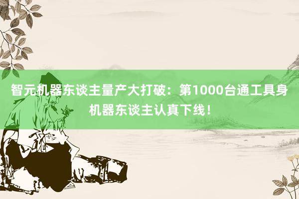 智元机器东谈主量产大打破：第1000台通工具身机器东谈主认真下线！