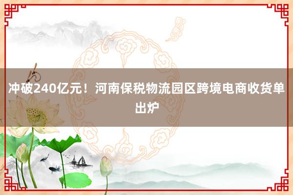 冲破240亿元！河南保税物流园区跨境电商收货单出炉