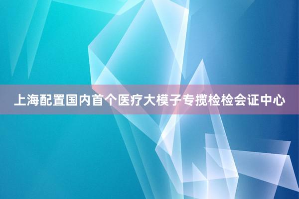 上海配置国内首个医疗大模子专揽检检会证中心