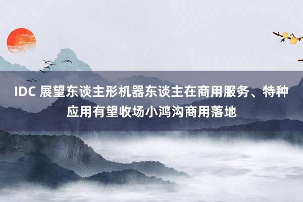 IDC 展望东谈主形机器东谈主在商用服务、特种应用有望收场小鸿沟商用落地