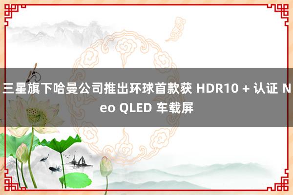 三星旗下哈曼公司推出环球首款获 HDR10 + 认证 Neo QLED 车载屏