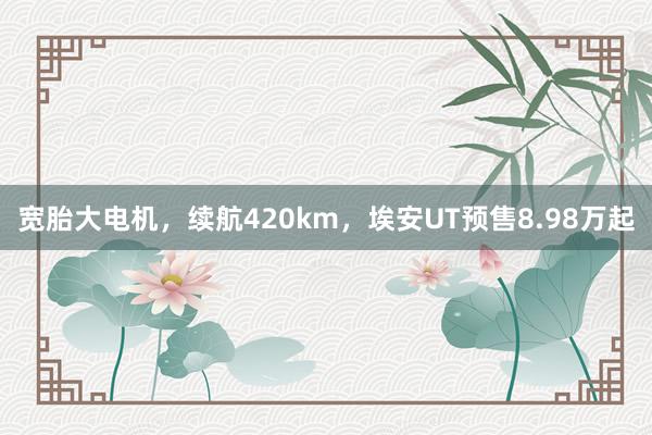 宽胎大电机，续航420km，埃安UT预售8.98万起