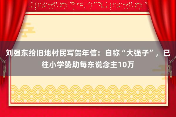 刘强东给旧地村民写贺年信：自称“大强子”，已往小学赞助每东说念主10万