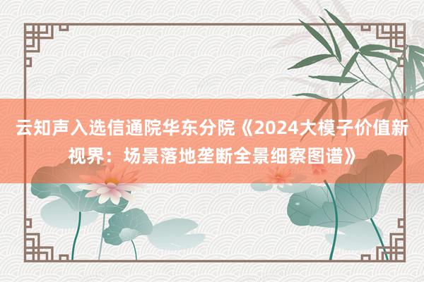 云知声入选信通院华东分院《2024大模子价值新视界：场景落地垄断全景细察图谱》