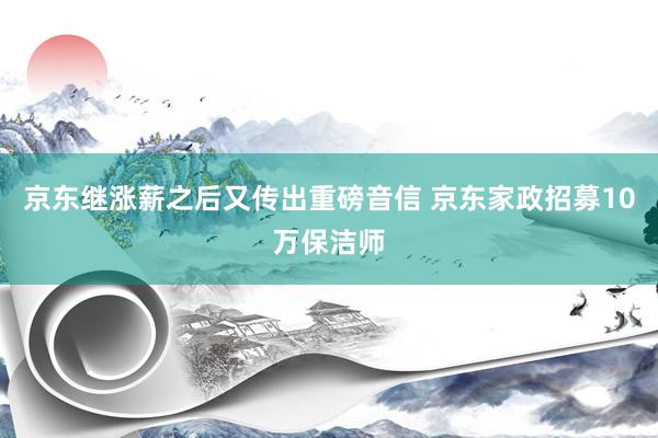 京东继涨薪之后又传出重磅音信 京东家政招募10万保洁师