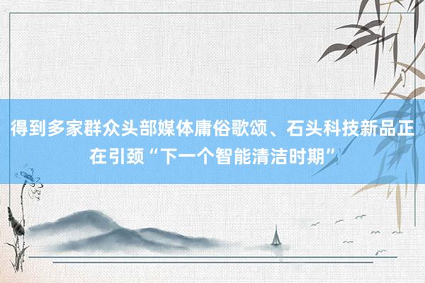 得到多家群众头部媒体庸俗歌颂、石头科技新品正在引颈“下一个智能清洁时期”