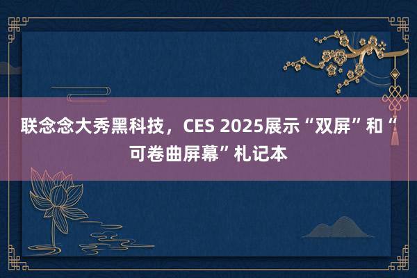 联念念大秀黑科技，CES 2025展示“双屏”和“可卷曲屏幕”札记本