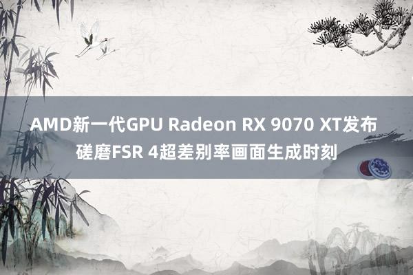 AMD新一代GPU Radeon RX 9070 XT发布 磋磨FSR 4超差别率画面生成时刻