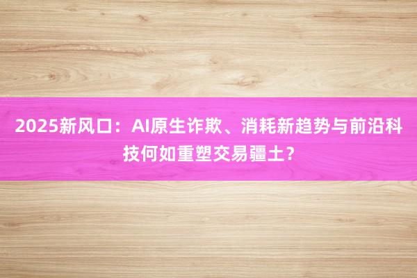 2025新风口：AI原生诈欺、消耗新趋势与前沿科技何如重塑交易疆土？