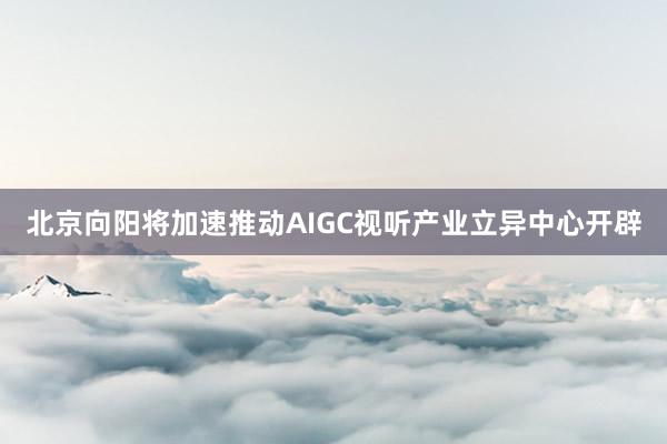 北京向阳将加速推动AIGC视听产业立异中心开辟