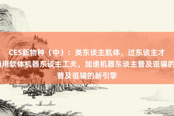 CES新物种（中）：类东谈主肌体，过东谈主才智——通用软体机器东谈主工夫，加速机器东谈主普及诳骗的新引擎