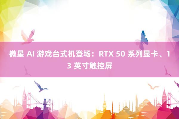 微星 AI 游戏台式机登场：RTX 50 系列显卡、13 英寸触控屏