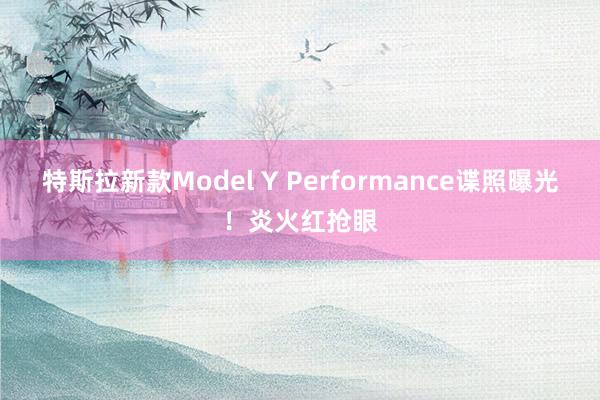 特斯拉新款Model Y Performance谍照曝光！炎火红抢眼