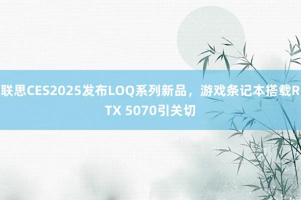 联思CES2025发布LOQ系列新品，游戏条记本搭载RTX 5070引关切