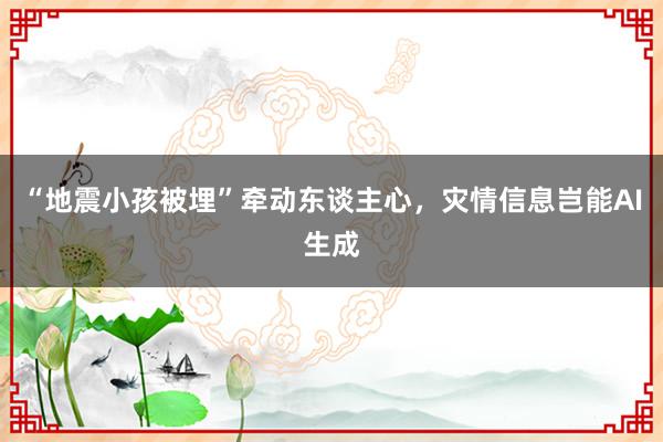 “地震小孩被埋”牵动东谈主心，灾情信息岂能AI生成