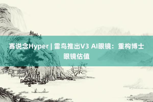 赛说念Hyper | 雷鸟推出V3 AI眼镜：重构博士眼镜估值