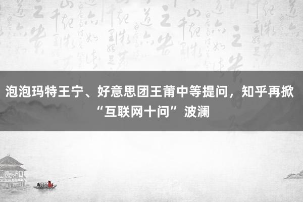 泡泡玛特王宁、好意思团王莆中等提问，知乎再掀 “互联网十问” 波澜