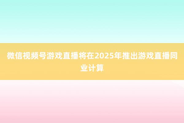 微信视频号游戏直播将在2025年推出游戏直播同业计算