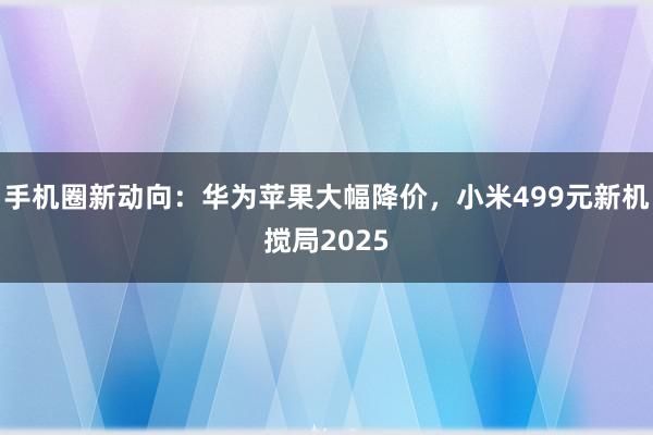 手机圈新动向：华为苹果大幅降价，小米499元新机搅局2025