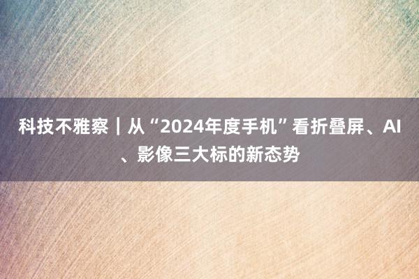 科技不雅察｜从“2024年度手机”看折叠屏、AI、影像三大标的新态势