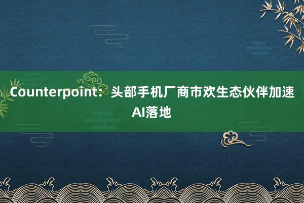 Counterpoint：头部手机厂商市欢生态伙伴加速AI落地