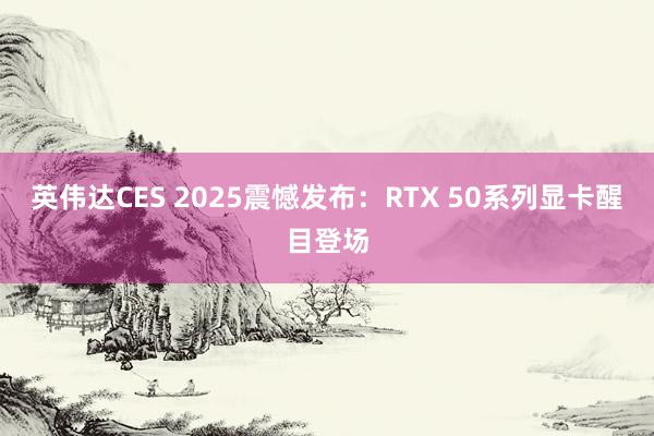 英伟达CES 2025震憾发布：RTX 50系列显卡醒目登场