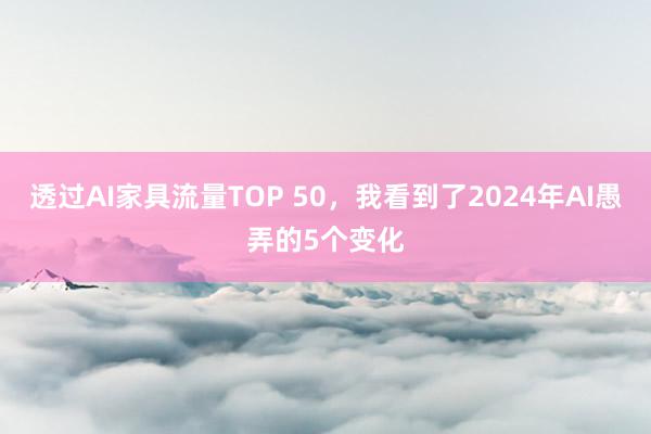 透过AI家具流量TOP 50，我看到了2024年AI愚弄的5个变化