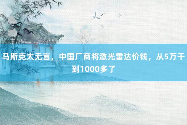 马斯克太无言，中国厂商将激光雷达价钱，从5万干到1000多了