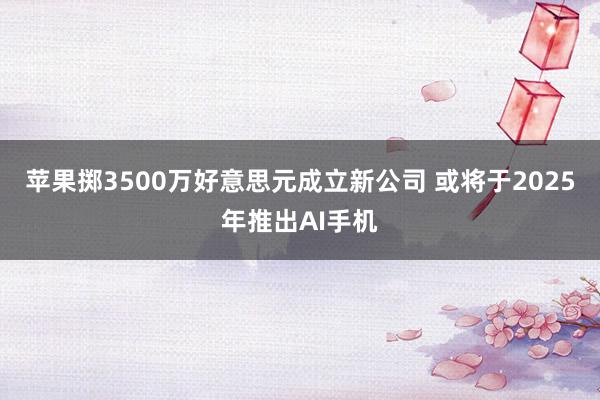 苹果掷3500万好意思元成立新公司 或将于2025年推出AI手机