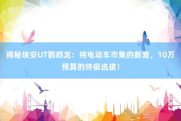 揭秘埃安UT鹦鹉龙：纯电动车市集的新宠，10万预算的终极选拔！