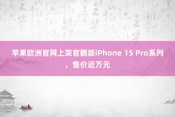 苹果欧洲官网上架官翻版iPhone 15 Pro系列，售价近万元