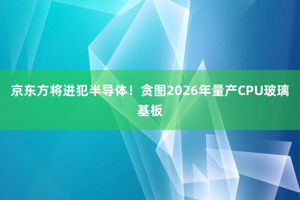 京东方将进犯半导体！贪图2026年量产CPU玻璃基板