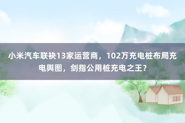 小米汽车联袂13家运营商，102万充电桩布局充电舆图，剑指公用桩充电之王？