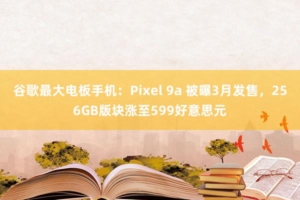 谷歌最大电板手机：Pixel 9a 被曝3月发售，256GB版块涨至599好意思元