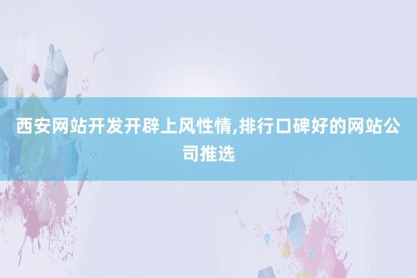 西安网站开发开辟上风性情,排行口碑好的网站公司推选