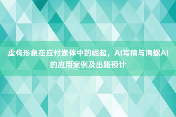 虚构形象在应付媒体中的崛起，AI写稿与海螺AI的应用案例及出路预计