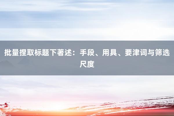 批量捏取标题下著述：手段、用具、要津词与筛选尺度