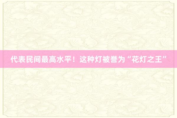 代表民间最高水平！这种灯被誉为“花灯之王”