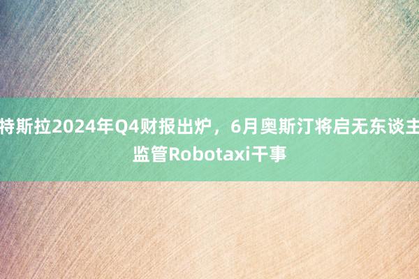 特斯拉2024年Q4财报出炉，6月奥斯汀将启无东谈主监管Robotaxi干事