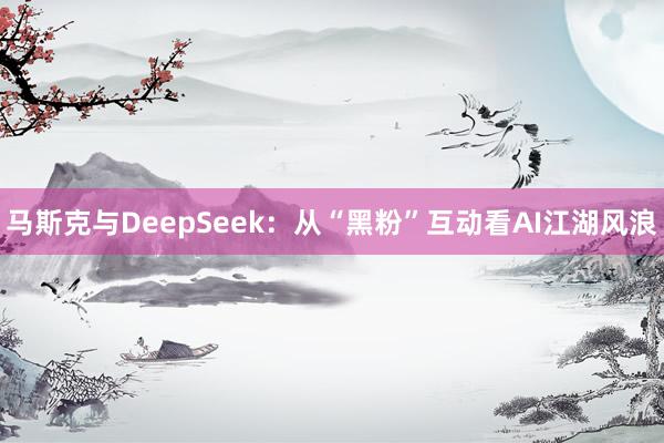 马斯克与DeepSeek：从“黑粉”互动看AI江湖风浪