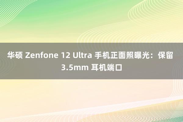 华硕 Zenfone 12 Ultra 手机正面照曝光：保留 3.5mm 耳机端口