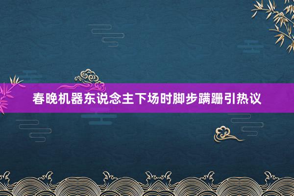 春晚机器东说念主下场时脚步蹒跚引热议