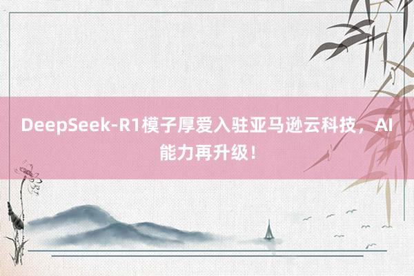 DeepSeek-R1模子厚爱入驻亚马逊云科技，AI能力再升级！