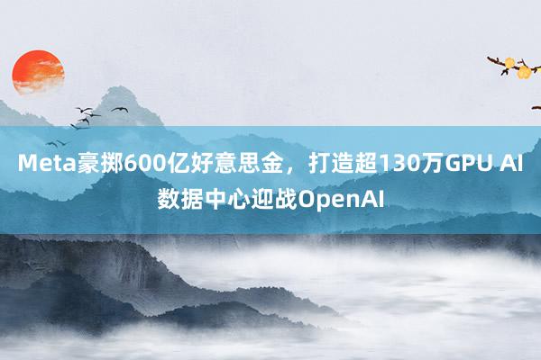 Meta豪掷600亿好意思金，打造超130万GPU AI数据中心迎战OpenAI