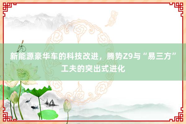 新能源豪华车的科技改进，腾势Z9与“易三方”工夫的突出式进化