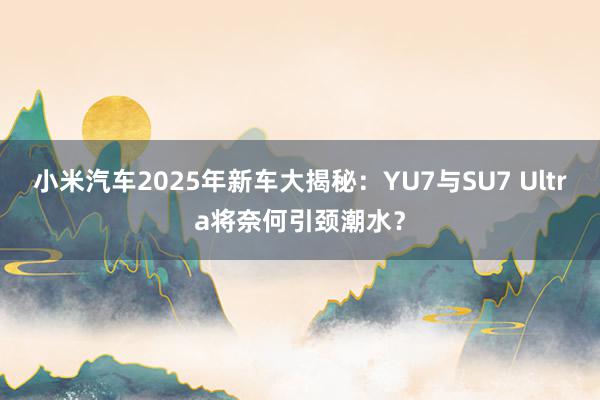 小米汽车2025年新车大揭秘：YU7与SU7 Ultra将奈何引颈潮水？